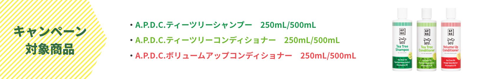 キャンペーン対象商品 A.P.D.C.ティーツリーシャンプー 250mL/500mL | A.P.D.C.ティーツリーコンディショナー 250mL/500mL | A.P.D.C.ボリュームアップコンディショナー 250mL/500mL